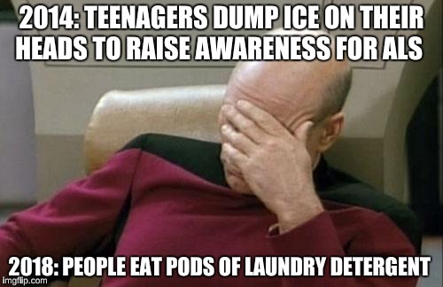 What has the world come to!  | 2014: TEENAGERS DUMP ICE ON THEIR HEADS TO RAISE AWARENESS FOR ALS; 2018: PEOPLE EAT PODS OF LAUNDRY DETERGENT | image tagged in memes,captain picard facepalm | made w/ Imgflip meme maker