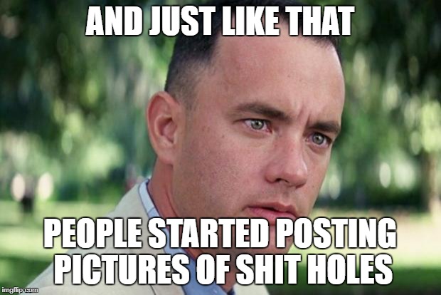 And Just Like That Meme | AND JUST LIKE THAT; PEOPLE STARTED POSTING PICTURES OF SHIT HOLES | image tagged in forrest gump | made w/ Imgflip meme maker