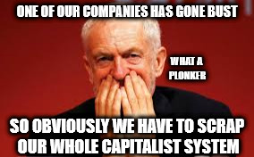 Corbyn - Carillion | ONE OF OUR COMPANIES HAS GONE BUST; WHAT A PLONKER; SO OBVIOUSLY WE HAVE TO SCRAP OUR WHOLE CAPITALIST SYSTEM | image tagged in corbyn eww,communist socialist marxist,momentum,mcdonnell,party of hate,anti royal | made w/ Imgflip meme maker