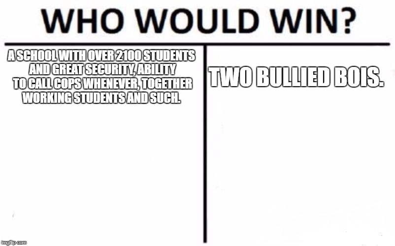 Who Would Win? | A SCHOOL WITH OVER 2100 STUDENTS AND GREAT SECURITY, ABILITY TO CALL COPS WHENEVER, TOGETHER WORKING STUDENTS AND SUCH. TWO BULLIED BOIS. | image tagged in memes,who would win | made w/ Imgflip meme maker