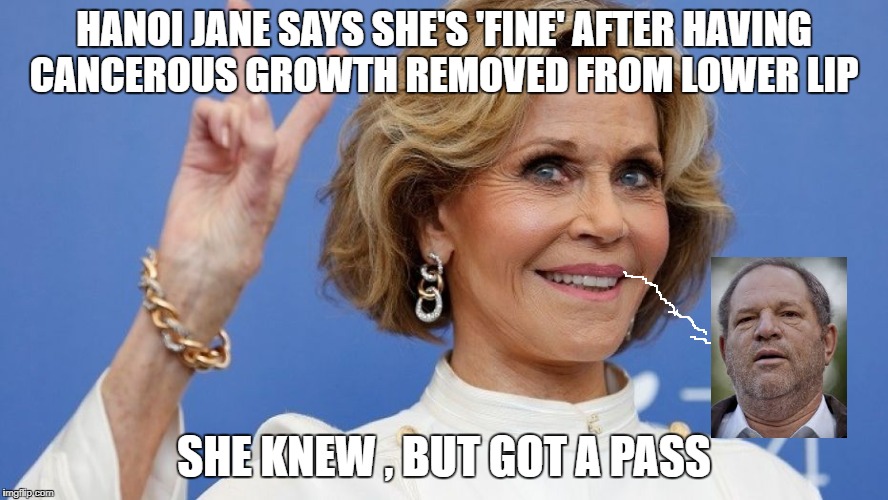 Jane Fonda says she's 'fine' after having cancerous growth removed from lower lip | HANOI JANE SAYS SHE'S 'FINE' AFTER HAVING CANCEROUS GROWTH REMOVED FROM LOWER LIP; SHE KNEW , BUT GOT A PASS | image tagged in hanoi jane fonda,bitch please,scumbag hollywood,funny memes | made w/ Imgflip meme maker