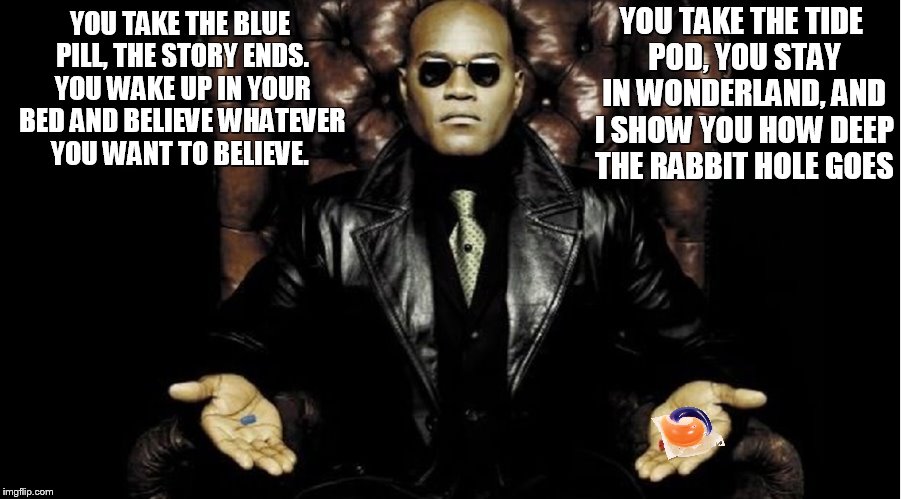 Morpheus and the tide pod challenge | YOU TAKE THE TIDE POD, YOU STAY IN WONDERLAND, AND I SHOW YOU HOW DEEP THE RABBIT HOLE GOES; YOU TAKE THE BLUE PILL, THE STORY ENDS. YOU WAKE UP IN YOUR BED AND BELIEVE WHATEVER YOU WANT TO BELIEVE. | image tagged in tide pods,matrix morpheus | made w/ Imgflip meme maker