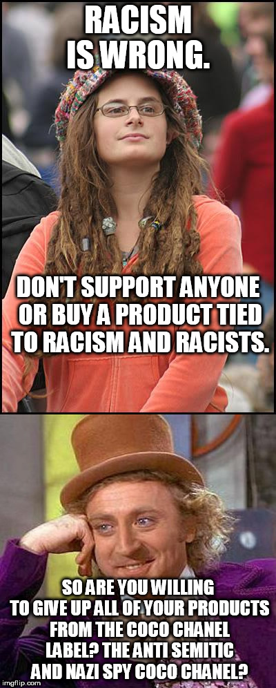 I wonder how many won't because it fashion. Thus further proving hypocrisy from the so called SJWs and racism fighters. | RACISM IS WRONG. DON'T SUPPORT ANYONE OR BUY A PRODUCT TIED TO RACISM AND RACISTS. SO ARE YOU WILLING TO GIVE UP ALL OF YOUR PRODUCTS FROM THE COCO CHANEL LABEL? THE ANTI SEMITIC AND NAZI SPY COCO CHANEL? | image tagged in college liberal,creepy condescending wonka,racism | made w/ Imgflip meme maker