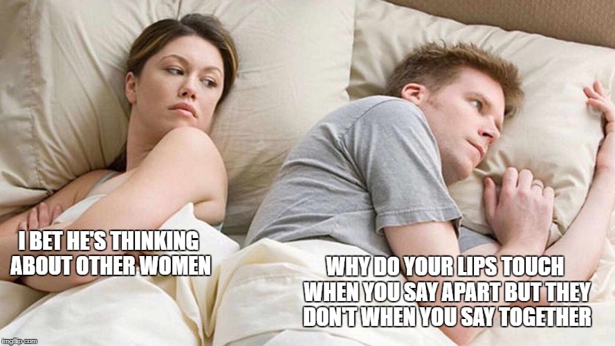 I Bet He's Thinking About Other Women Meme | WHY DO YOUR LIPS TOUCH WHEN YOU SAY APART BUT THEY DON'T WHEN YOU SAY TOGETHER; I BET HE'S THINKING ABOUT OTHER WOMEN | image tagged in i bet he's thinking about other women | made w/ Imgflip meme maker