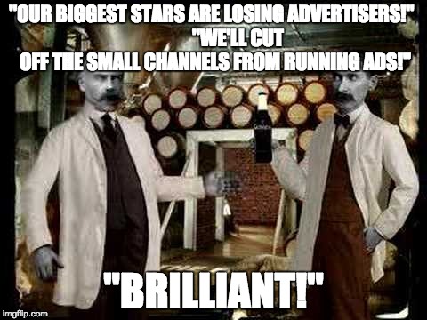 Brilliant! | "OUR BIGGEST STARS ARE LOSING ADVERTISERS!"
             "WE'LL CUT OFF THE SMALL CHANNELS FROM RUNNING ADS!"; "BRILLIANT!" | image tagged in brilliant | made w/ Imgflip meme maker
