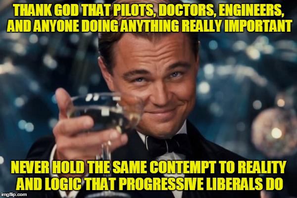 Leonardo Dicaprio Cheers | THANK GOD THAT PILOTS, DOCTORS, ENGINEERS, AND ANYONE DOING ANYTHING REALLY IMPORTANT; NEVER HOLD THE SAME CONTEMPT TO REALITY AND LOGIC THAT PROGRESSIVE LIBERALS DO | image tagged in memes,leonardo dicaprio cheers | made w/ Imgflip meme maker