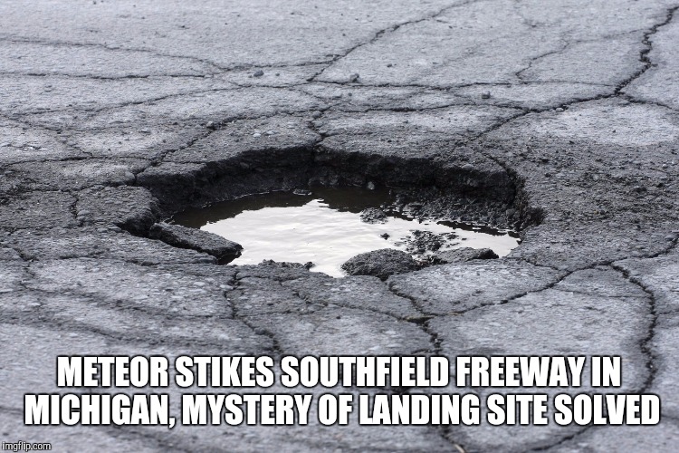 Pothole | METEOR STIKES SOUTHFIELD FREEWAY IN MICHIGAN, MYSTERY OF LANDING SITE SOLVED | image tagged in pothole | made w/ Imgflip meme maker