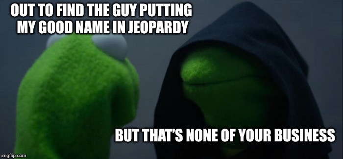 Evil Kermit Meme | OUT TO FIND THE GUY PUTTING MY GOOD NAME IN JEOPARDY; BUT THAT’S NONE OF YOUR BUSINESS | image tagged in memes,evil kermit | made w/ Imgflip meme maker