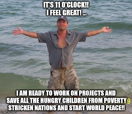 world peace | IT'S 11 O'CLOCK!! I FEEL GREAT! ... I AM READY TO WORK ON PROJECTS AND SAVE ALL THE HUNGRY CHILDREN FROM POVERTY STRICKEN NATIONS AND START WORLD PEACE!! | image tagged in world peace | made w/ Imgflip meme maker