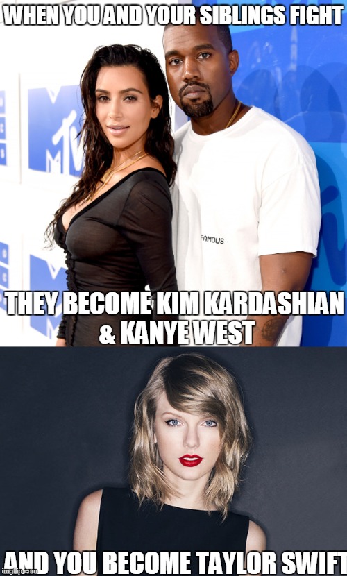 Taylor VS Kanye | WHEN YOU AND YOUR SIBLINGS FIGHT; THEY BECOME KIM KARDASHIAN & KANYE WEST; AND YOU BECOME TAYLOR SWIFT | image tagged in taylor swift,kanye west,kim kardashian,siblings | made w/ Imgflip meme maker