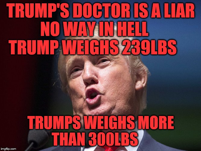 donald trump huge | TRUMP'S DOCTOR IS A LIAR NO WAY IN HELL       TRUMP WEIGHS 239LBS; TRUMPS WEIGHS MORE THAN 300LBS | image tagged in donald trump huge | made w/ Imgflip meme maker