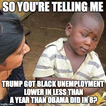Incoming safe-space stampede. | SO YOU'RE TELLING ME; TRUMP GOT BLACK UNEMPLOYMENT LOWER IN LESS THAN A YEAR THAN OBAMA DID IN 8? | image tagged in memes,third world skeptical kid,trump,obama | made w/ Imgflip meme maker