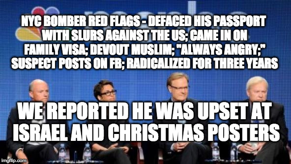 MSNBC | NYC BOMBER RED FLAGS - DEFACED HIS PASSPORT WITH SLURS AGAINST THE US; CAME IN ON FAMILY VISA; DEVOUT MUSLIM; "ALWAYS ANGRY;" SUSPECT POSTS ON FB; RADICALIZED FOR THREE YEARS; WE REPORTED HE WAS UPSET AT ISRAEL AND CHRISTMAS POSTERS | image tagged in msnbc | made w/ Imgflip meme maker