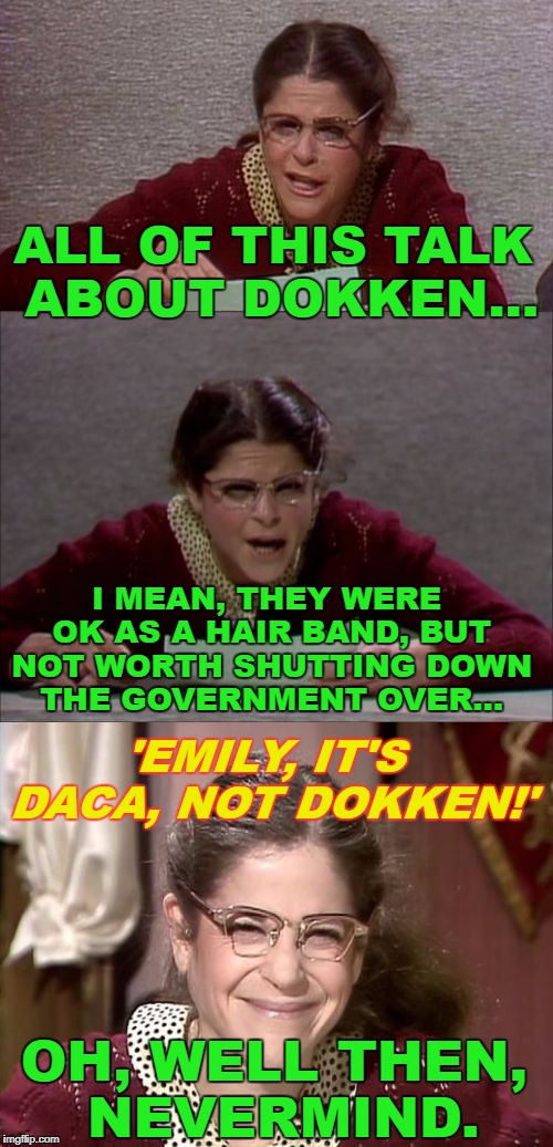 It's all about the spandex! | ALL OF THIS TALK ABOUT DOKKEN... I MEAN, THEY WERE OK AS A HAIR BAND, BUT NOT WORTH SHUTTING DOWN THE GOVERNMENT OVER... 'EMILY, IT'S DACA, NOT DOKKEN!'; OH, WELL THEN, NEVERMIND. | image tagged in bad pun gilda radner playing emily litella,daca,dokken,80s music,government,shutdown | made w/ Imgflip meme maker