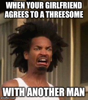 Lucks in? | WHEN YOUR GIRLFRIEND AGREES TO A THREESOME; WITH ANOTHER MAN | image tagged in disgusted face,memes,threesome,nsfw | made w/ Imgflip meme maker