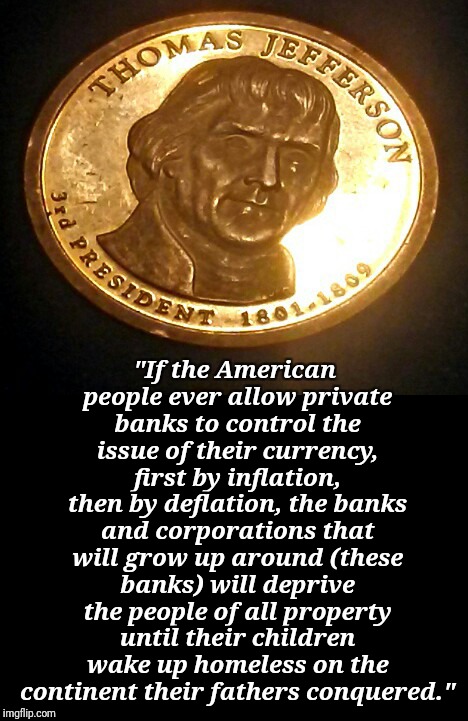 Too late | "If the American people ever allow private banks to control the issue of their currency, first by inflation, then by deflation, the banks and corporations that will grow up around (these banks) will deprive the people of all property until their children wake up homeless on the continent their fathers conquered." | image tagged in so true memes | made w/ Imgflip meme maker