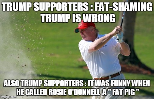 TRUMP SUPPORTERS : FAT-SHAMING TRUMP IS WRONG; ALSO TRUMP SUPPORTERS : IT WAS FUNNY WHEN HE CALLED ROSIE O'DONNELL  A " FAT PIG " | image tagged in trump,rosie o'donnell | made w/ Imgflip meme maker
