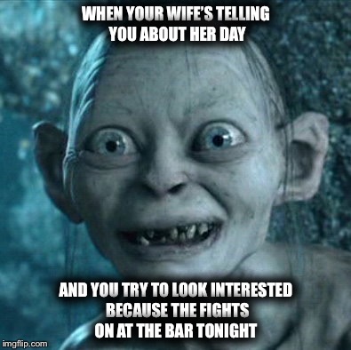 Gollum Meme | WHEN YOUR WIFE’S TELLING YOU ABOUT HER DAY; AND YOU TRY TO LOOK INTERESTED BECAUSE THE FIGHTS ON AT THE BAR TONIGHT | image tagged in memes,gollum | made w/ Imgflip meme maker