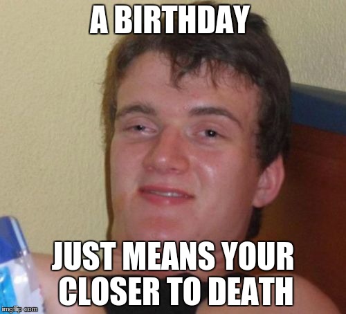 10 Guy Meme | A BIRTHDAY; JUST MEANS YOUR CLOSER TO DEATH | image tagged in memes,10 guy | made w/ Imgflip meme maker