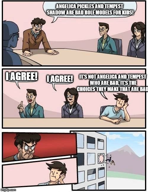 Boardroom Meeting Suggestion Meme | ANGELICA PICKLES AND TEMPEST SHADOW ARE BAD ROLE MODELS FOR KIDS! IT'S NOT ANGELICA AND TEMPEST WHO ARE BAD, IT'S THE CHOICES THEY MAKE THAT ARE BAD. I AGREE! I AGREE! | image tagged in memes,boardroom meeting suggestion | made w/ Imgflip meme maker