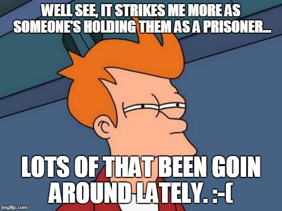 Futurama Fry Meme | WELL SEE, IT STRIKES ME MORE AS SOMEONE'S HOLDING THEM AS A PRISONER... LOTS OF THAT BEEN GOIN AROUND LATELY. :-( | image tagged in memes,futurama fry | made w/ Imgflip meme maker