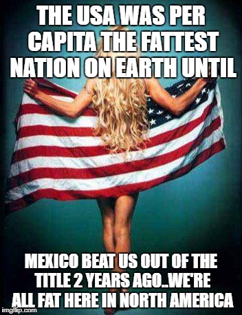 white girl USA | THE USA WAS PER CAPITA THE FATTEST NATION ON EARTH UNTIL; MEXICO BEAT US OUT OF THE TITLE 2 YEARS AGO..WE'RE ALL FAT HERE IN NORTH AMERICA | image tagged in white girl usa | made w/ Imgflip meme maker