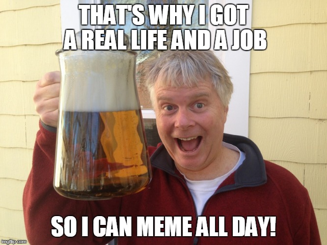 THAT'S WHY I GOT A REAL LIFE AND A JOB SO I CAN MEME ALL DAY! | made w/ Imgflip meme maker