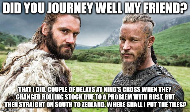 Vikings | DID YOU JOURNEY WELL MY FRIEND? THAT I DID. COUPLE OF DELAYS AT KING'S CROSS WHEN THEY CHANGED ROLLING STOCK DUE TO A PROBLEM WITH RUST, BUT THEN STRAIGHT ON SOUTH TO ZEDLAND. WHERE SHALL I PUT THE TILES? | image tagged in vikings | made w/ Imgflip meme maker