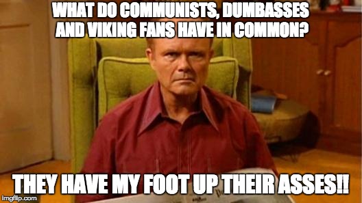 Red Forman Dumbass | WHAT DO COMMUNISTS, DUMBASSES AND VIKING FANS HAVE IN COMMON? THEY HAVE MY FOOT UP THEIR ASSES!! | image tagged in red forman dumbass | made w/ Imgflip meme maker