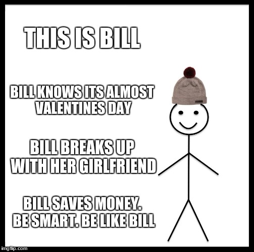 bill is smart

 | THIS IS BILL; BILL KNOWS ITS ALMOST VALENTINES DAY; BILL BREAKS UP WITH HER GIRLFRIEND; BILL SAVES MONEY. BE SMART. BE LIKE BILL | image tagged in memes,be like bill | made w/ Imgflip meme maker