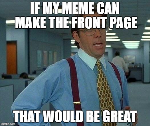 That Would Be Great Meme | IF MY MEME CAN MAKE THE FRONT PAGE; THAT WOULD BE GREAT | image tagged in memes,that would be great | made w/ Imgflip meme maker