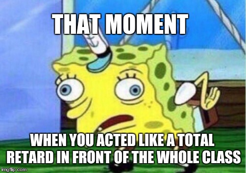 Mocking Spongebob | THAT MOMENT; WHEN YOU ACTED LIKE A TOTAL RETARD IN FRONT OF THE WHOLE CLASS | image tagged in memes,mocking spongebob | made w/ Imgflip meme maker