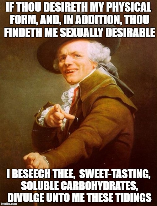 Joseph Ducreux Meme | IF THOU DESIRETH MY PHYSICAL FORM, AND, IN ADDITION, THOU FINDETH ME SEXUALLY DESIRABLE; I BESEECH THEE,  SWEET-TASTING, SOLUBLE CARBOHYDRATES, DIVULGE UNTO ME THESE TIDINGS | image tagged in memes,joseph ducreux | made w/ Imgflip meme maker