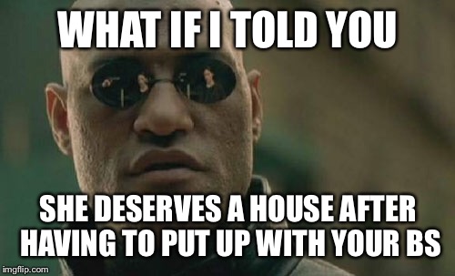 Matrix Morpheus Meme | WHAT IF I TOLD YOU SHE DESERVES A HOUSE AFTER HAVING TO PUT UP WITH YOUR BS | image tagged in memes,matrix morpheus | made w/ Imgflip meme maker