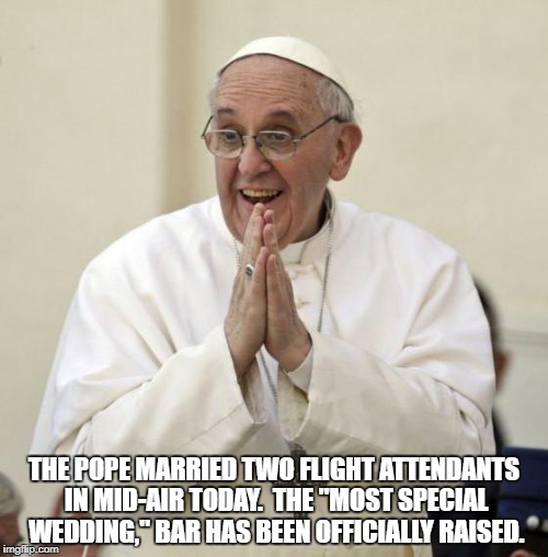 Pope Francis | THE POPE MARRIED TWO FLIGHT ATTENDANTS IN MID-AIR TODAY.  THE "MOST SPECIAL WEDDING," BAR HAS BEEN OFFICIALLY RAISED. | image tagged in pope francis | made w/ Imgflip meme maker