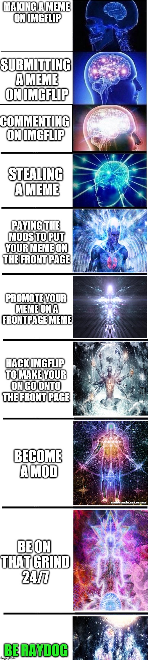 How to gain points on Imgflip. | MAKING A MEME ON IMGFLIP; SUBMITTING A MEME ON IMGFLIP; COMMENTING ON IMGFLIP; STEALING A MEME; PAYING THE MODS TO PUT YOUR MEME ON THE FRONT PAGE; PROMOTE YOUR MEME ON A FRONTPAGE MEME; HACK IMGFLIP TO MAKE YOUR ON GO ONTO THE FRONT PAGE; BECOME A MOD; BE ON THAT GRIND 24/7; BE RAYDOG | image tagged in expanding brain meme,memes,imgflip | made w/ Imgflip meme maker
