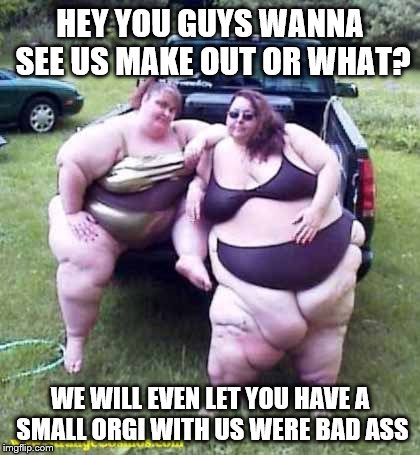 Fat girl's on a truck | HEY YOU GUYS WANNA SEE US MAKE OUT OR WHAT? WE WILL EVEN LET YOU HAVE A SMALL ORGI WITH US WERE BAD ASS | image tagged in fat girl's on a truck | made w/ Imgflip meme maker