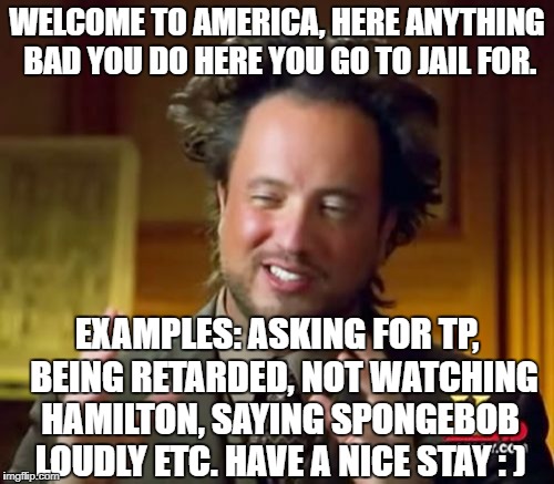 Ancient Aliens | WELCOME TO AMERICA, HERE ANYTHING BAD YOU DO HERE YOU GO TO JAIL FOR. EXAMPLES: ASKING FOR TP,  BEING RETARDED, NOT WATCHING HAMILTON, SAYING SPONGEBOB LOUDLY ETC. HAVE A NICE STAY : ) | image tagged in memes,ancient aliens | made w/ Imgflip meme maker