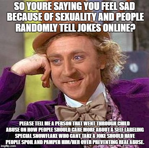 Creepy Condescending Wonka | SO YOURE SAYING YOU FEEL SAD BECAUSE OF SEXUALITY AND PEOPLE RANDOMLY TELL JOKES ONLINE? PLEASE TELL ME A PERSON THAT WENT THROUGH CHILD ABUSE ON HOW PEOPLE SHOULD CARE MORE ABOUT A SELF LABELING SPECIAL SNOWFLAKE WHO CANT TAKE A JOKE SHOULD HAVE PEOPLE SPOIL AND PAMPER HIM/HER OVER PREVENTING REAL ABUSE. | image tagged in memes,creepy condescending wonka | made w/ Imgflip meme maker