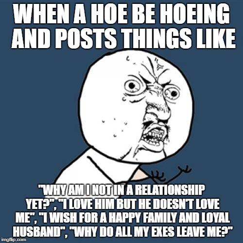 Y U No Meme | WHEN A HOE BE HOEING AND POSTS THINGS LIKE; "WHY AM I NOT IN A RELATIONSHIP YET?", "I LOVE HIM BUT HE DOESN'T LOVE ME", "I WISH FOR A HAPPY FAMILY AND LOYAL HUSBAND", "WHY DO ALL MY EXES LEAVE ME?" | image tagged in memes,y u no | made w/ Imgflip meme maker