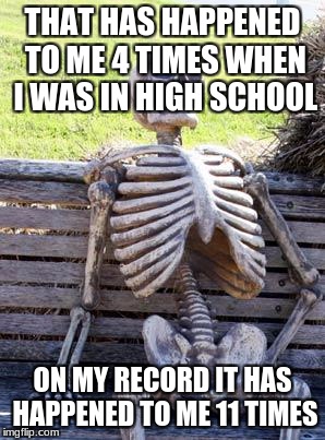 Waiting Skeleton Meme | THAT HAS HAPPENED TO ME 4 TIMES WHEN I WAS IN HIGH SCHOOL ON MY RECORD IT HAS HAPPENED TO ME 11 TIMES | image tagged in memes,waiting skeleton | made w/ Imgflip meme maker