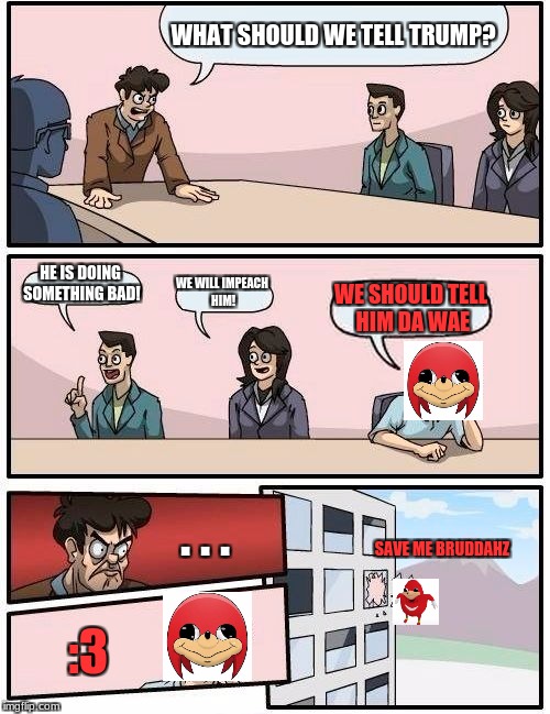 do yu kno da wae | WHAT SHOULD WE TELL TRUMP? HE IS DOING SOMETHING BAD! WE WILL IMPEACH HIM! WE SHOULD TELL HIM DA WAE; . . . SAVE ME BRUDDAHZ; :3 | image tagged in memes,boardroom meeting suggestion | made w/ Imgflip meme maker