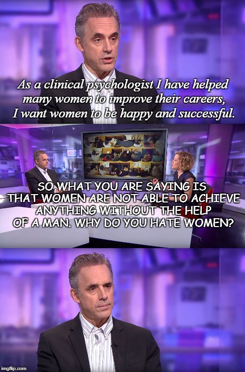Jordan Peterson vs Feminist Interviewer | As a clinical psychologist I have helped many women to improve their careers, I want women to be happy and successful. SO WHAT YOU ARE SAYING IS THAT WOMEN ARE NOT ABLE TO ACHIEVE ANYTHING WITHOUT THE HELP OF A MAN. WHY DO YOU HATE WOMEN? | image tagged in jordan peterson vs feminist interviewer | made w/ Imgflip meme maker