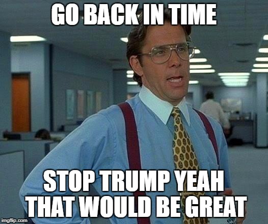 That Would Be Great Meme | GO BACK IN TIME; STOP TRUMP YEAH THAT WOULD BE GREAT | image tagged in memes,that would be great | made w/ Imgflip meme maker