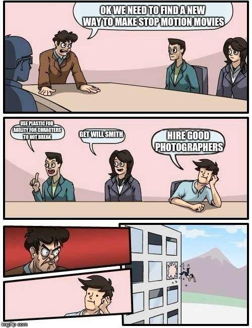 Boardroom Meeting Suggestion | OK WE NEED TO FIND A NEW WAY TO MAKE STOP MOTION MOVIES; USE PLASTIC FOR ABILITY FOR CHRACTERS TO NOT BREAK; GET WILL SMITH; HIRE GOOD PHOTOGRAPHERS | image tagged in memes,boardroom meeting suggestion | made w/ Imgflip meme maker