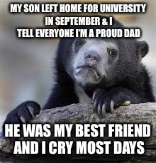 sad bear | MY SON LEFT HOME FOR UNIVERSITY IN SEPTEMBER & I TELL EVERYONE I’M A PROUD DAD; HE WAS MY BEST FRIEND AND I CRY MOST DAYS | image tagged in sad bear | made w/ Imgflip meme maker