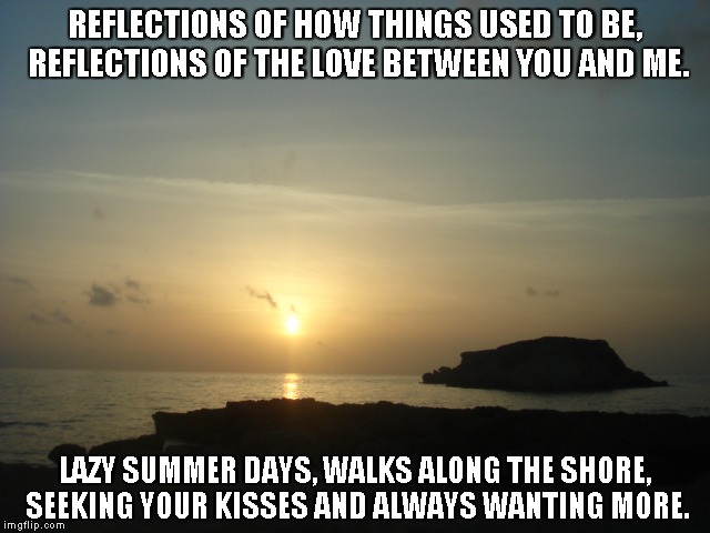 Reflections of Yesterday | REFLECTIONS OF HOW THINGS USED TO BE, REFLECTIONS OF THE LOVE BETWEEN YOU AND ME. LAZY SUMMER DAYS, WALKS ALONG THE SHORE, SEEKING YOUR KISSES AND ALWAYS WANTING MORE. | image tagged in reflections,love,summer days,kisses | made w/ Imgflip meme maker