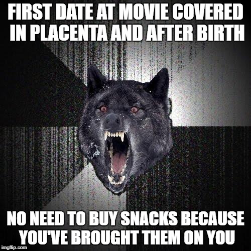 Insanity Wolf Meme | FIRST DATE AT MOVIE COVERED IN PLACENTA AND AFTER BIRTH; NO NEED TO BUY SNACKS BECAUSE YOU'VE BROUGHT THEM ON YOU | image tagged in memes,insanity wolf | made w/ Imgflip meme maker