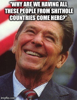 Reagan said what?! | “WHY ARE WE HAVING ALL THESE PEOPLE FROM SHITHOLE COUNTRIES COME HERE?” | image tagged in reagan,trump,shithole,did you puke yet | made w/ Imgflip meme maker