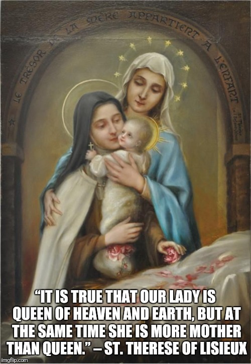 Mary our Mother | “IT IS TRUE THAT OUR LADY IS QUEEN OF HEAVEN AND EARTH,
BUT AT THE SAME TIME SHE IS MORE MOTHER THAN QUEEN.” – ST. THERESE OF LISIEUX | image tagged in god,jesus christ,holy spirit,catholic,holy bible | made w/ Imgflip meme maker